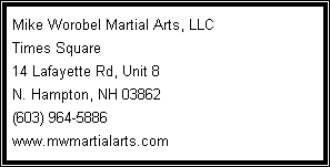 Text Box: Mike Worobel Martial Arts, LLC
Times Square
14 Lafayette Rd, Unit 8
N. Hampton, NH 03862
(603) 964-5886
www.mwmartialarts.com
&nbsp;